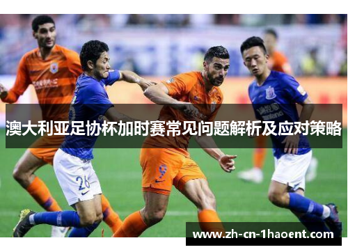 澳大利亚足协杯加时赛常见问题解析及应对策略 澳大利亚足协杯加时赛常见问题解析及应对策略