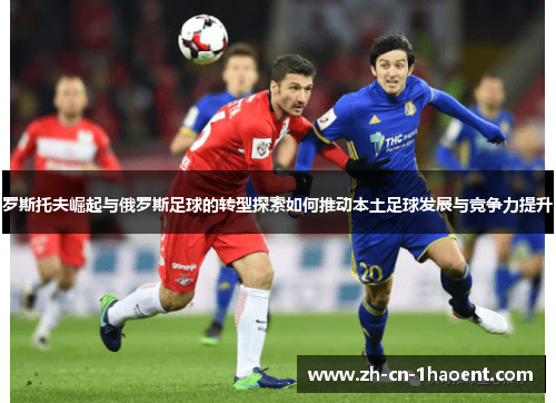 罗斯托夫崛起与俄罗斯足球的转型探索如何推动本土足球发展与竞争力提升