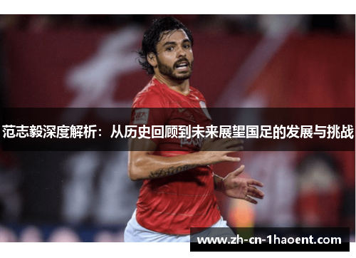 范志毅深度解析:从历史回顾到未来展望国足的发展与挑战 范志毅深度解析:从历史回顾到未来展望国足的发展与挑战