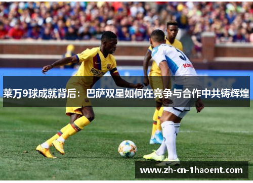 莱万9球成就背后:巴萨双星如何在竞争与合作中共铸辉煌 莱万9球成就背后:巴萨双星如何在竞争与合作中共铸辉煌