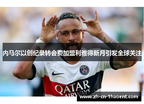 内马尔以创纪录转会费加盟利雅得新月引发全球关注